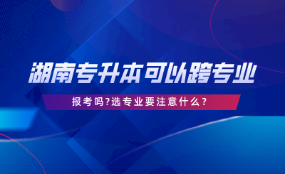 湖南專升本可以跨專業(yè)報考嗎選專業(yè)要注意什么.png