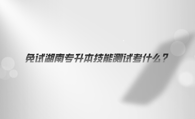 免試湖南專升本技能測(cè)試考什么.png