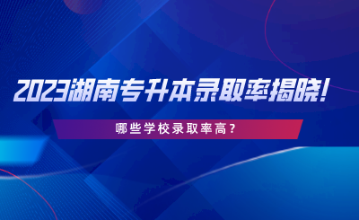 2023湖南專升本錄取率揭曉！哪些學校錄取率高.png