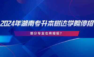 2024年湖南專升本樹達學院停招？部分專業(yè)也將縮招.png