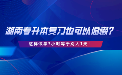 湖南專升本復(fù)習(xí)也可以偷懶？這樣做學(xué)3小時等于別人1天.png