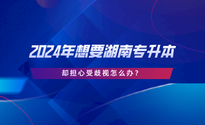 2024年想要湖南專升本，卻擔心受歧視怎么辦.png