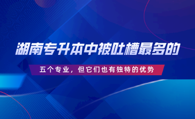 湖南專升本中被吐槽最多的五個專業(yè)，但它們也有獨(dú)特的優(yōu)勢.png