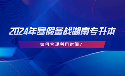 2024年寒假備戰(zhàn)湖南專升本，如何合理利用時(shí)間.png