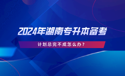 2024年湖南專升本備考，計劃總完不成怎么辦.png