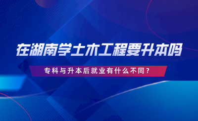 在湖南學(xué)土木工程要升本嗎？專科與升本后就業(yè)有什么不同.png