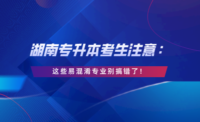 湖南專升本考生注意：這些易混淆專業(yè)別搞錯了！.png