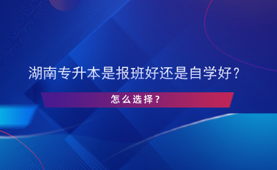 湖南專升本是報班好還是自學好？怎么選擇？.png