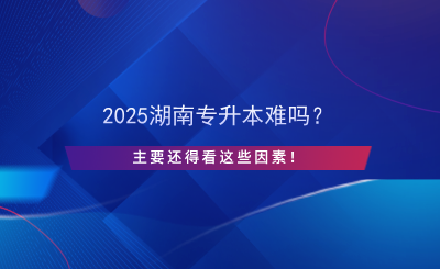 2025湖南專升本難嗎？主要還得看這些因素！.png