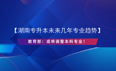 【湖南專升本未來幾年專業(yè)趨勢(shì)】教育部：或?qū)⒄{(diào)整本科專業(yè)！.png