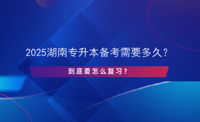 2025湖南專升本備考需要多久？怎么復習？.png