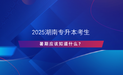 2025湖南專升本考生暑期應(yīng)該知道什么？.png