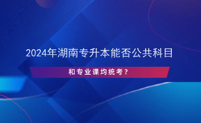 2024年湖南專升本能否公共科目和專業(yè)課均統(tǒng)考？.png