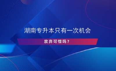 湖南專升本只有一次機會，放棄可惜嗎？.png