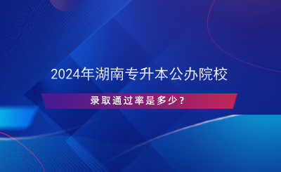 2024年湖南專升本公辦院校錄取通過率是多少？.png