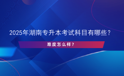 2025年湖南專升本考試科目有哪些？難度怎么樣？.png