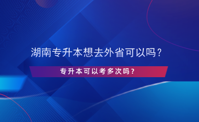 湖南專升本想去外省可以嗎？專升本可以考多次嗎？.png