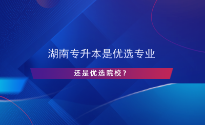 湖南專升本是優(yōu)選專業(yè)還是院校？.png