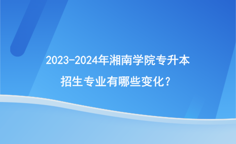 2023-2024年湘南學(xué)院專升本招生專業(yè)有哪些變化？.png