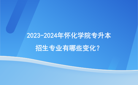 2023-2024年懷化學(xué)院專升本招生專業(yè)有哪些變化？.png