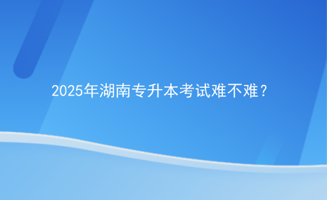 2025年湖南專升本考試難不難？.png