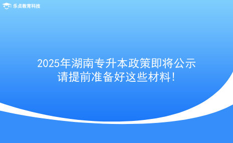 2025年湖南專升本政策即將公示，請(qǐng)?zhí)崆皽?zhǔn)備好這些材料!.png