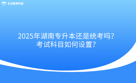 2025年湖南專升本還是統(tǒng)考嗎？考試科目如何設(shè)置？.png