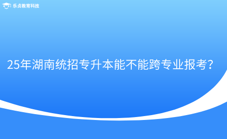 25年湖南統(tǒng)招專(zhuān)升本能不能跨專(zhuān)業(yè)報(bào)考？.png