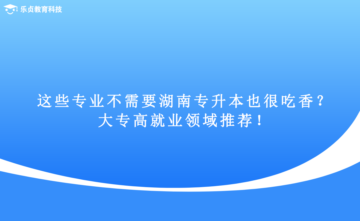 這些專(zhuān)業(yè)不需要湖南專(zhuān)升本也很吃香？大專(zhuān)高就業(yè)領(lǐng)域推薦！.png