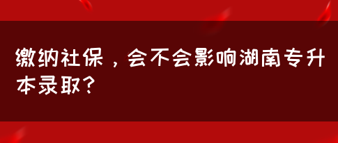 繳納社保，會(huì)不會(huì)影響湖南專(zhuān)升本錄??？(圖1)