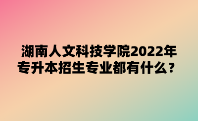 湖南人文科技學(xué)院2022年專(zhuān)升本招生專(zhuān)業(yè)都有什么？.png