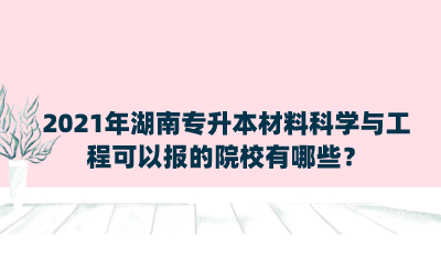 2021年湖南專升本材料科學(xué)與工程可以報(bào)的院校有哪些？.png