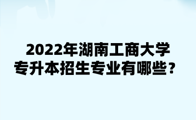 2022年湖南工商大學(xué)專升本招生專業(yè)有哪些？.png