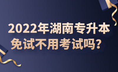 2022年湖南專升本免試不用考試嗎？.png