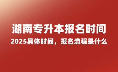 湖南專升本報(bào)名時(shí)間2025具體時(shí)間，報(bào)名流程是什么？