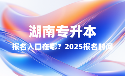 湖南專升本報名入口在哪？2025報名時間表