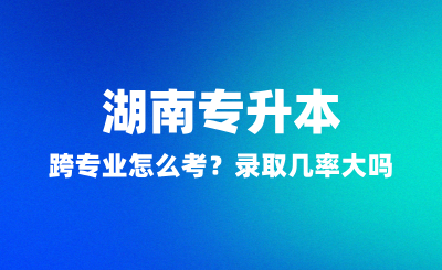 湖南專升本跨專業(yè)怎么考？錄取幾率大嗎？