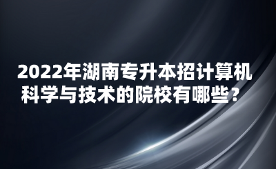 2022年湖南專升本招計算機科學與技術的院校有哪些？(圖1)