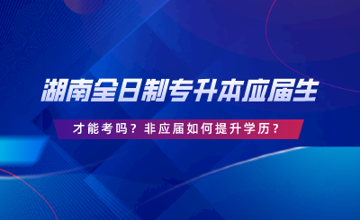 湖南全日制專升本要應(yīng)屆生才能考嗎？非應(yīng)屆如何提升學(xué)歷.png